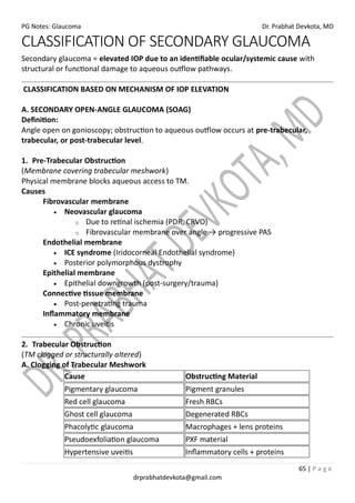 PG Notes: Glaucoma Dr. Prabhat Devkota, MD
65 | P a g e
drprabhatdevkota@gmail.com
CLASSIFICATION OF SECONDARY GLAUCOMA
Secondary glaucoma = elevated IOP due to an identifiable ocular/systemic cause with
structural or functional damage to aqueous outflow pathways.
CLASSIFICATION BASED ON MECHANISM OF IOP ELEVATION
A. SECONDARY OPEN-ANGLE GLAUCOMA (SOAG)
Definition:
Angle open on gonioscopy; obstruction to aqueous outflow occurs at pre-trabecular,
trabecular, or post-trabecular level.
1. Pre-Trabecular Obstruction
(Membrane covering trabecular meshwork)
Physical membrane blocks aqueous access to TM.
Causes
Fibrovascular membrane
• Neovascular glaucoma
o Due to retinal ischemia (PDR, CRVO)
o Fibrovascular membrane over angle → progressive PAS
Endothelial membrane
• ICE syndrome (Iridocorneal Endothelial syndrome)
• Posterior polymorphous dystrophy
Epithelial membrane
• Epithelial downgrowth (post-surgery/trauma)
Connective tissue membrane
• Post-penetrating trauma
Inflammatory membrane
• Chronic uveitis
2. Trabecular Obstruction
(TM clogged or structurally altered)
A. Clogging of Trabecular Meshwork
Cause Obstructing Material
Pigmentary glaucoma Pigment granules
Red cell glaucoma Fresh RBCs
Ghost cell glaucoma Degenerated RBCs
Phacolytic glaucoma Macrophages + lens proteins
Pseudoexfoliation glaucoma PXF material
Hypertensive uveitis Inflammatory cells + proteins
 