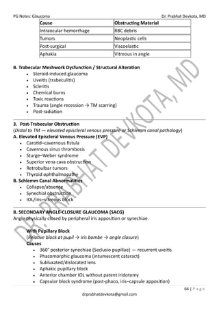 PG Notes: Glaucoma Dr. Prabhat Devkota, MD
66 | P a g e
drprabhatdevkota@gmail.com
Cause Obstructing Material
Intraocular hemorrhage RBC debris
Tumors Neoplastic cells
Post-surgical Viscoelastic
Aphakia Vitreous in angle
B. Trabecular Meshwork Dysfunction / Structural Alteration
• Steroid-induced glaucoma
• Uveitis (trabeculitis)
• Scleritis
• Chemical burns
• Toxic reactions
• Trauma (angle recession → TM scarring)
• Post-radiation
3. Post-Trabecular Obstruction
(Distal to TM — elevated episcleral venous pressure or Schlemm canal pathology)
A. Elevated Episcleral Venous Pressure (EVP)
• Carotid–cavernous fistula
• Cavernous sinus thrombosis
• Sturge–Weber syndrome
• Superior vena cava obstruction
• Retrobulbar tumors
• Thyroid ophthalmopathy
B. Schlemm Canal Abnormalities
• Collapse/absence
• Synechial obstruction
• IOL/iris–vitreous block
B. SECONDARY ANGLE-CLOSURE GLAUCOMA (SACG)
Angle physically closed by peripheral iris apposition or synechiae.
With Pupillary Block
(Relative block at pupil → iris bombe → angle closure)
Causes
• 360° posterior synechiae (Seclusio pupillae) — recurrent uveitis
• Phacomorphic glaucoma (intumescent cataract)
• Subluxated/dislocated lens
• Aphakic pupillary block
• Anterior chamber IOL without patent iridotomy
• Capsular block syndrome (post-phaco, iris–capsule apposition)
 