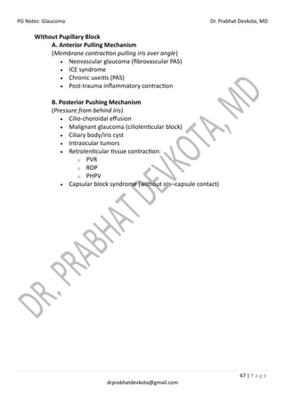 PG Notes: Glaucoma Dr. Prabhat Devkota, MD
67 | P a g e
drprabhatdevkota@gmail.com
Without Pupillary Block
A. Anterior Pulling Mechanism
(Membrane contraction pulling iris over angle)
• Neovascular glaucoma (fibrovascular PAS)
• ICE syndrome
• Chronic uveitis (PAS)
• Post-trauma inflammatory contraction
B. Posterior Pushing Mechanism
(Pressure from behind iris)
• Cilio-choroidal effusion
• Malignant glaucoma (ciliolenticular block)
• Ciliary body/iris cyst
• Intraocular tumors
• Retrolenticular tissue contraction:
o PVR
o ROP
o PHPV
• Capsular block syndrome (without iris–capsule contact)
 