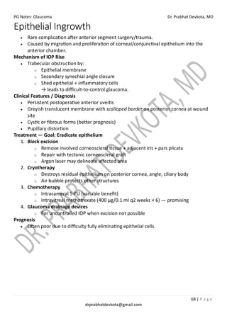 PG Notes: Glaucoma Dr. Prabhat Devkota, MD
68 | P a g e
drprabhatdevkota@gmail.com
Epithelial Ingrowth
• Rare complication after anterior segment surgery/trauma.
• Caused by migration and proliferation of corneal/conjunctival epithelium into the
anterior chamber.
Mechanism of IOP Rise
• Trabecular obstruction by:
o Epithelial membrane
o Secondary synechial angle closure
o Shed epithelial + inflammatory cells
→ leads to difficult-to-control glaucoma.
Clinical Features / Diagnosis
• Persistent postoperative anterior uveitis
• Greyish translucent membrane with scalloped border on posterior cornea at wound
site
• Cystic or fibrous forms (better prognosis)
• Pupillary distortion
Treatment — Goal: Eradicate epithelium
1. Block excision
o Remove involved corneoscleral tissue + adjacent iris + pars plicata
o Repair with tectonic corneoscleral graft
o Argon laser may delineate affected area
2. Cryotherapy
o Destroys residual epithelium on posterior cornea, angle, ciliary body
o Air bubble protects other structures
3. Chemotherapy
o Intracameral 5-FU (variable benefit)
o Intravitreal methotrexate (400 µg/0.1 ml q2 weeks × 6) — promising
4. Glaucoma drainage devices
o For uncontrolled IOP when excision not possible
Prognosis
• Often poor due to difficulty fully eliminating epithelial cells.
 