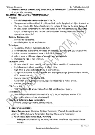 PG Notes: Glaucoma Dr. Prabhat Devkota, MD
6 | P a g e
drprabhatdevkota@gmail.com
❖ VARIABLE-FORCE (FIXED AREA) APPLANATION TONOMETRY (Goldmann, Perkins,
Draeger, Mackay-Marg)
GOLDMANN APPLANATION TONOMETER (GAT)
Principle:
• Based on modified Imbert–Fick law: P = F / A.
• The pressure inside an ideal, dry, thin-walled, perfectly spherical object is equal to
the force required to flatten (applanate) its surface divided by the area flattened.
• In applanation tonometry, the force to flatten a 3.06 mm corneal area equals the
IOP, as corneal rigidity and surface tension cancel, making measured pressure
approximate true IOP.
Design / Components:
• Mounted on slit-lamp.
• Double biprism tip for applanation.
Technique:
1. Topical anesthetic + fluorescein.(0.25%)
2. Patient seated at slit-lamp, forehead on headrest, gaze straight. (60° angulation)
3. Prism centered on corneal apex; cobalt blue filter on.
4. Adjust force until inner edges of semicircular mires touch.
5. Dial reading ×10 → IOP (mmHg).
Sources of Error:
• Fluorescein thickness: too thick → overestimate; too thin → underestimate.
• Eyelid pressure, globe squeezing → falsely high.
• CCT: Thin → underestimate; thick → overestimate.
• Astigmatism >3D → rotate prism 90° and average readings. (WTR: underestimates,
ATR: overestimates)
• Corneal edema → falsely low IOP.
• Calibration errors, pulse pressure, repeated readings → minor errors.
• Corneal Irregularity
CCT Correction:
• ~0.7 mmHg per 10 µm deviation from 520 µm (Dredsner table).
Sterilization:
• Soak in diluted Na-hypochlorite (1:10), H₂O₂ 3%, or isopropyl alcohol 70%;
disposable prisms reduce infection risk.
Hand-held Goldmann-type tonometers:
• Perkins, Draeger; portable, same principle.
❖ OTHER TONOMETERS
Newer Tonometers: Dynamic Contour Tonometer (Pascal) ,Ocular Response
Analyzer (ORA), Rebound Tonometer, Proview Phosphene Tonometer
a) Non-Contact Tonometer (NCT / Air-Puff)
Principle: Applanation by air pulse; measures time/force required to flatten
cornea.
 