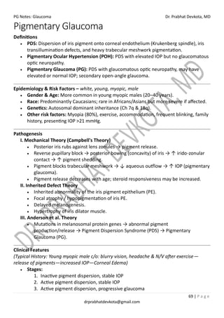 PG Notes: Glaucoma Dr. Prabhat Devkota, MD
69 | P a g e
drprabhatdevkota@gmail.com
Pigmentary Glaucoma
Definitions
• PDS: Dispersion of iris pigment onto corneal endothelium (Krukenberg spindle), iris
transillumination defects, and heavy trabecular meshwork pigmentation.
• Pigmentary Ocular Hypertension (POH): PDS with elevated IOP but no glaucomatous
optic neuropathy.
• Pigmentary Glaucoma (PG): PDS with glaucomatous optic neuropathy, may have
elevated or normal IOP; secondary open-angle glaucoma.
Epidemiology & Risk Factors – white, young, myopic, male
• Gender & Age: More common in young myopic males (20–40 years).
• Race: Predominantly Caucasians; rare in Africans/Asians but more severe if affected.
• Genetics: Autosomal dominant inheritance (Ch 7q & 18q).
• Other risk factors: Myopia (80%), exercise, accommodation, frequent blinking, family
history, presenting IOP >21 mmHg.
Pathogenesis
I. Mechanical Theory (Campbell's Theory)
• Posterior iris rubs against lens zonules → pigment release.
• Reverse pupillary block → posterior bowing (concavity) of iris → ↑ irido-zonular
contact → ↑ pigment shedding.
• Pigment blocks trabecular meshwork → ↓ aqueous outflow → ↑ IOP (pigmentary
glaucoma).
• Pigment release decreases with age; steroid responsiveness may be increased.
II. Inherited Defect Theory
• Inherited abnormality of the iris pigment epithelium (PE).
• Focal atrophy / hypopigmentation of iris PE.
• Delayed melanogenesis.
• Hypertrophy of iris dilator muscle.
III. Anderson et al. Theory
• Mutations in melanosomal protein genes → abnormal pigment
production/release → Pigment Dispersion Syndrome (PDS) → Pigmentary
Glaucoma (PG).
Clinical Features
(Typical History: Young myopic male c/o: blurry vision, headache & N/V after exercise—
release of pigments—increased IOP—Corneal Edema)
• Stages:
1. Inactive pigment dispersion, stable IOP
2. Active pigment dispersion, stable IOP
3. Active pigment dispersion, progressive glaucoma
 