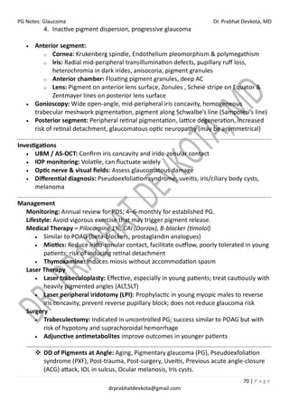 PG Notes: Glaucoma Dr. Prabhat Devkota, MD
70 | P a g e
drprabhatdevkota@gmail.com
4. Inactive pigment dispersion, progressive glaucoma
• Anterior segment:
o Cornea: Krukenberg spindle, Endothelium pleomorphism & polymegathism
o Iris: Radial mid-peripheral transillumination defects, pupillary ruff loss,
heterochromia in dark irides, anisocoria, pigment granules
o Anterior chamber: Floating pigment granules, deep AC
o Lens: Pigment on anterior lens surface, Zonules , Scheie stripe on Equator &
Zentmayer lines on posterior lens surface
• Gonioscopy: Wide open-angle, mid-peripheral iris concavity, homogeneous
trabecular meshwork pigmentation, pigment along Schwalbe’s line (Sampolesi’s line)
• Posterior segment: Peripheral retinal pigmentation, lattice degeneration, increased
risk of retinal detachment, glaucomatous optic neuropathy (may be asymmetrical)
Investigations
• UBM / AS-OCT: Confirm iris concavity and irido-zonular contact
• IOP monitoring: Volatile, can fluctuate widely
• Optic nerve & visual fields: Assess glaucomatous damage
• Differential diagnosis: Pseudoexfoliation syndrome, uveitis, iris/ciliary body cysts,
melanoma
Management
Monitoring: Annual review for PDS; 4–6-monthly for established PG.
Lifestyle: Avoid vigorous exercise that may trigger pigment release.
Medical Therapy – Pilocarpine 1%, CAI (Dorzox), B-blocker (timolol)
• Similar to POAG (beta-blockers, prostaglandin analogues)
• Miotics: Reduce irido-zonular contact, facilitate outflow, poorly tolerated in young
patients; risk of inducing retinal detachment
• Thymoxamine: Induces miosis without accommodation spasm
Laser Therapy
• Laser trabeculoplasty: Effective, especially in young patients; treat cautiously with
heavily pigmented angles (ALT,SLT)
• Laser peripheral iridotomy (LPI): Prophylactic in young myopic males to reverse
iris concavity, prevent reverse pupillary block; does not reduce glaucoma risk
Surgery
• Trabeculectomy: Indicated in uncontrolled PG; success similar to POAG but with
risk of hypotony and suprachoroidal hemorrhage
• Adjunctive antimetabolites improve outcomes in younger patients
❖ DD of Pigments at Angle: Aging, Pigmentary glaucoma (PG), Pseudoexfoliation
syndrome (PXF), Post-trauma, Post-surgery, Uveitis, Previous acute angle-closure
(ACG) attack, IOL in sulcus, Ocular melanosis, Iris cysts.
 