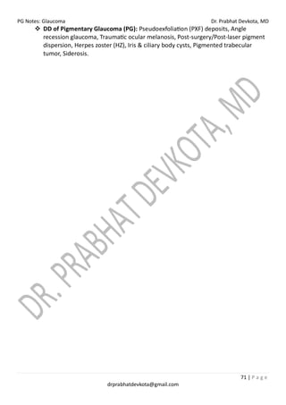 PG Notes: Glaucoma Dr. Prabhat Devkota, MD
71 | P a g e
drprabhatdevkota@gmail.com
❖ DD of Pigmentary Glaucoma (PG): Pseudoexfoliation (PXF) deposits, Angle
recession glaucoma, Traumatic ocular melanosis, Post-surgery/Post-laser pigment
dispersion, Herpes zoster (HZ), Iris & ciliary body cysts, Pigmented trabecular
tumor, Siderosis.
 