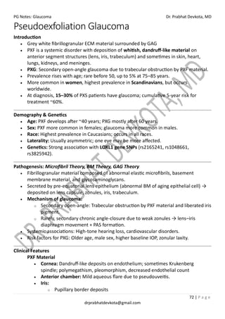 PG Notes: Glaucoma Dr. Prabhat Devkota, MD
72 | P a g e
drprabhatdevkota@gmail.com
Pseudoexfoliation Glaucoma
Introduction
• Grey white fibrillogranular ECM material surrounded by GAG
• PXF is a systemic disorder with deposition of whitish, dandruff-like material on
anterior segment structures (lens, iris, trabeculum) and sometimes in skin, heart,
lungs, kidneys, and meninges.
• PXG: Secondary open-angle glaucoma due to trabecular obstruction by PXF material.
• Prevalence rises with age; rare before 50, up to 5% at 75–85 years.
• More common in women, highest prevalence in Scandinavians, but occurs
worldwide.
• At diagnosis, 15–30% of PXS patients have glaucoma; cumulative 5-year risk for
treatment ~60%.
Demography & Genetics
• Age: PXF develops after ~40 years; PXG mostly after 60 years.
• Sex: PXF more common in females; glaucoma more common in males.
• Race: Highest prevalence in Caucasians; occurs in all races.
• Laterality: Usually asymmetric; one eye may be more affected.
• Genetics: Strong association with LOXL1 gene SNPs (rs2165241, rs1048661,
rs3825942).
Pathogenesis: Microfibril Theory, BM Theory, GAG Theory
• Fibrillogranular material composed of abnormal elastic microfibrils, basement
membrane material, and glycosaminoglycans.
• Secreted by pre-equatorial lens epithelium (abnormal BM of aging epithelial cell) →
deposited on lens capsule, zonules, iris, trabeculum.
• Mechanism of glaucoma:
o Secondary open-angle: Trabecular obstruction by PXF material and liberated iris
pigment.
o Rarely, secondary chronic angle-closure due to weak zonules → lens–iris
diaphragm movement + PAS formation.
• Systemic associations: High-tone hearing loss, cardiovascular disorders.
• Risk factors for PXG: Older age, male sex, higher baseline IOP, zonular laxity.
Clinical Features
PXF Material
• Cornea: Dandruff-like deposits on endothelium; sometimes Krukenberg
spindle; polymegathism, pleomorphism, decreased endothelial count
• Anterior chamber: Mild aqueous flare due to pseudouveitis.
• Iris:
o Pupillary border deposits
 