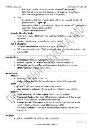 PG Notes: Glaucoma Dr. Prabhat Devkota, MD
73 | P a g e
drprabhatdevkota@gmail.com
o Patchy peripapillary transillumination defects (“moth-eaten”)
o Sphincter atrophy, pigment dispersion, intrastromal hemorrhages
o Poor mydriasis; posterior synechiae may develop
• Lens:
o Central disc, clear intermediate zone (d/t iris movement), peripheral
granular band—Target Sign
o Zonular instability → phacodonesis, risk during surgery (PXF—proteolytic
enzymes—zonular disintegration)
o Associated nuclear cataract
Anterior Chamber Angle
• Patchy trabecular and Schwalbe line hyperpigmentation; Sampaolesi line may
be present.
• Increased risk of angle closure due to zonular laxity.
IOP & Glaucoma
• Often unilateral initially, may rise acutely or chronically.
• PXG progresses faster than POAG; poorer response to medications; higher risk
of visual loss.
Investigations
• Gonioscopy: Trabecular hyperpigmentation, Sampaolesi line.
• Anterior segment OCT / UBM: Assess angle and zonular stability.
• IOP monitoring: Chronic fluctuations; may mimic acute angle closure.
• Other: Assess optic nerve, visual fields.
Management
Medical
• Similar to POAG; higher failure rate.
• Miotics (pilocarpine): Reduce pupil movement and iris-lens contact.
Laser
• SLT / ALT: Effective initially; >50% failure by 5 years.
• Laser peripheral iridotomy: Rarely used; may reduce iris-lens contact.
Surgical
• Trabeculectomy / Filtration surgery: Similar success as POAG.
• Phacoemulsification: Can lower IOP; higher complication risk due to poor
mydriasis, weak zonules, endothelial compromise.
• Management of PXF Cataract: Visco elastics—Chondroitin sulfate (endo
friendly), Iris Hook/ Kuglen hook, CTR, Heparinized IOL
• Trabecular aspiration: Short-term benefit; may be combined with other
procedures.
Prognosis
• Worse than POAG due to higher, fluctuating IOP.
 