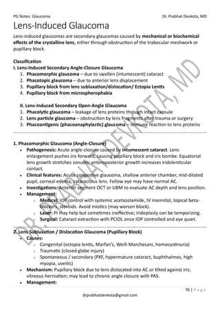 PG Notes: Glaucoma Dr. Prabhat Devkota, MD
76 | P a g e
drprabhatdevkota@gmail.com
Lens-Induced Glaucoma
Lens-induced glaucomas are secondary glaucomas caused by mechanical or biochemical
effects of the crystalline lens, either through obstruction of the trabecular meshwork or
pupillary block.
Classification
I. Lens-Induced Secondary Angle-Closure Glaucoma
1. Phacomorphic glaucoma – due to swollen (intumescent) cataract
2. Phacotopic glaucoma – due to anterior lens displacement
3. Pupillary block from lens subluxation/dislocation/ Ectopia Lentis
4. Pupillary block from microspherophakia
II. Lens-Induced Secondary Open-Angle Glaucoma
1. Phacolytic glaucoma – leakage of lens proteins through intact capsule
2. Lens particle glaucoma – obstruction by lens fragments after trauma or surgery
3. Phacoantigenic (phacoanaphylactic) glaucoma – immune reaction to lens proteins
1. Phacomorphic Glaucoma (Angle-Closure)
• Pathogenesis: Acute angle-closure caused by intumescent cataract. Lens
enlargement pushes iris forward, causing pupillary block and iris bombe. Equatorial
lens growth stretches zonules; anteroposterior growth increases iridolenticular
contact.
• Clinical features: Acute congestive glaucoma, shallow anterior chamber, mid-dilated
pupil, corneal edema, cataractous lens. Fellow eye may have normal AC.
• Investigations: Anterior segment OCT or UBM to evaluate AC depth and lens position.
• Management:
o Medical: IOP control with systemic acetazolamide, IV mannitol, topical beta-
blockers, steroids. Avoid miotics (may worsen block).
o Laser: PI may help but sometimes ineffective; iridoplasty can be temporizing.
o Surgical: Cataract extraction with PCIOL once IOP controlled and eye quiet.
2. Lens Subluxation / Dislocation Glaucoma (Pupillary Block)
• Causes:
o Congenital (ectopia lentis, Marfan’s, Weill-Marchesani, homocystinuria)
o Traumatic (closed globe injury)
o Spontaneous / secondary (PXF, hypermature cataract, buphthalmos, high
myopia, uveitis)
• Mechanism: Pupillary block due to lens dislocated into AC or tilted against iris;
vitreous herniation; may lead to chronic angle closure with PAS.
• Management:
 