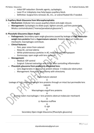 PG Notes: Glaucoma Dr. Prabhat Devkota, MD
77 | P a g e
drprabhatdevkota@gmail.com
o Initial IOP reduction: Osmotic agents, cycloplegics.
o Laser PI or iridoplasty may help bypass pupillary block.
o Definitive: Surgical lens removal; AC, iris-, or scleral-fixated IOL if needed.
3. Pupillary Block Glaucoma from Microspherophakia
• Mechanism: Globular lens causes pupillary block and angle-closure.
• Management: Cycloplegics to dilate pupil, tighten zonules, pull lens posteriorly.
Miotics contraindicated (“inverse/paradoxical glaucoma”).
4. Phacolytic Glaucoma (Open-Angle)
• Pathogenesis: Secondary open-angle glaucoma caused by leakage of high molecular-
weight lens proteins from a hypermature cataract. Proteins obstruct trabecular
meshwork; macrophages contribute.
• Clinical features:
o Pain, poor vision from cataract
o Deep AC, corneal edema
o White proteinaceous particles in AC; may form pseudohypopyon
o Gonioscopy: open angle with lens material
• Management:
o Medical: IOP control
o Surgical: Cataract extraction with PCIOL after controlling inflammation
• Phacolytic glaucoma from posteriorly dislocated lens:
o Lens degenerates in vitreous → protein release → trabecular obstruction
o Management: Pars plana lensectomy with vitrectomy
Hypermature cataract
↓
Leakage of high-molecular-weight lens proteins through an intact but permeable lens
capsule
↓
Macrophages engulf lens proteins
↓
Protein-laden macrophages + lens proteins obstruct trabecular meshwork
↓
↓ Aqueous outflow
↓
↑ IOP
↓
Secondary Open-Angle Glaucoma (Phacolytic glaucoma)
 