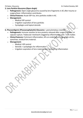PG Notes: Glaucoma Dr. Prabhat Devkota, MD
78 | P a g e
drprabhatdevkota@gmail.com
5. Lens Particle Glaucoma (Open-Angle)
• Pathogenesis: Open-angle glaucoma caused by lens fragments in AC after trauma or
surgery/laser. Inflammation contributes.
• Clinical features: Acute IOP rise, lens particles visible in AC.
• Management:
o Medical IOP control
o Irrigation–aspiration of lens particles
o Cycloplegics and topical steroids
6. Phacoantigenic (Phacoanaphylactic) Glaucoma – granulomatous reaction
• Pathogenesis: Immune reaction to lens proteins released after surgery, trauma, or
capsule rupture. Trabecular meshwork clogged by inflammatory cells + lens matter.
• Clinical features: Fulminant inflammation, KPs on endothelium, low-grade vitritis,
synechiae, residual lens material.
• Management:
o Medical: IOP control
o Steroids + cycloplegics for inflammation
o Irrigation–aspiration of lens material after controlling inflammation
 