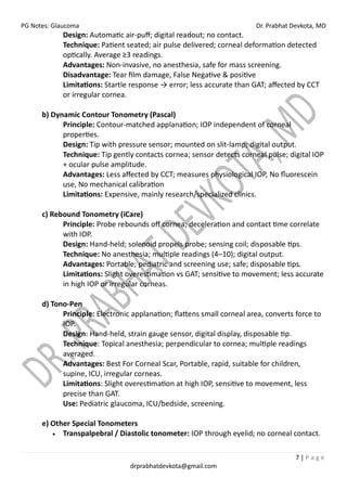 PG Notes: Glaucoma Dr. Prabhat Devkota, MD
7 | P a g e
drprabhatdevkota@gmail.com
Design: Automatic air-puff; digital readout; no contact.
Technique: Patient seated; air pulse delivered; corneal deformation detected
optically. Average ≥3 readings.
Advantages: Non-invasive, no anesthesia, safe for mass screening.
Disadvantage: Tear film damage, False Negative & positive
Limitations: Startle response → error; less accurate than GAT; affected by CCT
or irregular cornea.
b) Dynamic Contour Tonometry (Pascal)
Principle: Contour-matched applanation; IOP independent of corneal
properties.
Design: Tip with pressure sensor; mounted on slit-lamp; digital output.
Technique: Tip gently contacts cornea; sensor detects corneal pulse; digital IOP
+ ocular pulse amplitude.
Advantages: Less affected by CCT; measures physiological IOP, No fluorescein
use, No mechanical calibration
Limitations: Expensive, mainly research/specialized clinics.
c) Rebound Tonometry (iCare)
Principle: Probe rebounds off cornea; deceleration and contact time correlate
with IOP.
Design: Hand-held; solenoid propels probe; sensing coil; disposable tips.
Technique: No anesthesia; multiple readings (4–10); digital output.
Advantages: Portable; pediatric and screening use; safe; disposable tips.
Limitations: Slight overestimation vs GAT; sensitive to movement; less accurate
in high IOP or irregular corneas.
d) Tono-Pen
Principle: Electronic applanation; flattens small corneal area, converts force to
IOP.
Design: Hand-held, strain gauge sensor, digital display, disposable tip.
Technique: Topical anesthesia; perpendicular to cornea; multiple readings
averaged.
Advantages: Best For Corneal Scar, Portable, rapid, suitable for children,
supine, ICU, irregular corneas.
Limitations: Slight overestimation at high IOP, sensitive to movement, less
precise than GAT.
Use: Pediatric glaucoma, ICU/bedside, screening.
e) Other Special Tonometers
• Transpalpebral / Diastolic tonometer: IOP through eyelid; no corneal contact.
 