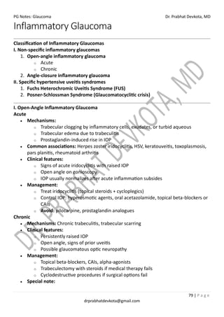 PG Notes: Glaucoma Dr. Prabhat Devkota, MD
79 | P a g e
drprabhatdevkota@gmail.com
Inflammatory Glaucoma
Classification of Inflammatory Glaucomas
I. Non-specific inflammatory glaucomas
1. Open-angle inflammatory glaucoma
o Acute
o Chronic
2. Angle-closure inflammatory glaucoma
II. Specific hypertensive uveitis syndromes
1. Fuchs Heterochromic Uveitis Syndrome (FUS)
2. Posner-Schlossman Syndrome (Glaucomatocyclitic crisis)
I. Open-Angle Inflammatory Glaucoma
Acute
• Mechanisms:
o Trabecular clogging by inflammatory cells, exudates, or turbid aqueous
o Trabecular edema due to trabeculitis
o Prostaglandin-induced rise in IOP
• Common associations: Herpes zoster iridocyclitis, HSV, keratouveitis, toxoplasmosis,
pars planitis, rheumatoid arthritis
• Clinical features:
o Signs of acute iridocyclitis with raised IOP
o Open angle on gonioscopy
o IOP usually normalizes after acute inflammation subsides
• Management:
o Treat iridocyclitis (topical steroids + cycloplegics)
o Control IOP: hyperosmotic agents, oral acetazolamide, topical beta-blockers or
CAIs
o Avoid: pilocarpine, prostaglandin analogues
Chronic
• Mechanisms: Chronic trabeculitis, trabecular scarring
• Clinical features:
o Persistently raised IOP
o Open angle, signs of prior uveitis
o Possible glaucomatous optic neuropathy
• Management:
o Topical beta-blockers, CAIs, alpha-agonists
o Trabeculectomy with steroids if medical therapy fails
o Cyclodestructive procedures if surgical options fail
• Special note:
 