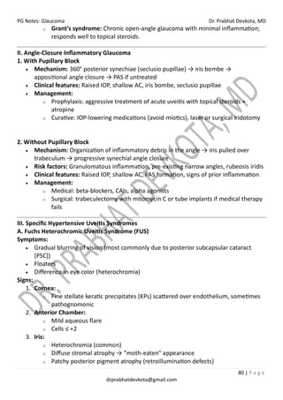 PG Notes: Glaucoma Dr. Prabhat Devkota, MD
80 | P a g e
drprabhatdevkota@gmail.com
o Grant’s syndrome: Chronic open-angle glaucoma with minimal inflammation;
responds well to topical steroids.
II. Angle-Closure Inflammatory Glaucoma
1. With Pupillary Block
• Mechanism: 360° posterior synechiae (seclusio pupillae) → iris bombe →
appositional angle closure → PAS if untreated
• Clinical features: Raised IOP, shallow AC, iris bombe, seclusio pupillae
• Management:
o Prophylaxis: aggressive treatment of acute uveitis with topical steroids +
atropine
o Curative: IOP-lowering medications (avoid miotics), laser or surgical iridotomy
2. Without Pupillary Block
• Mechanism: Organization of inflammatory debris in the angle → iris pulled over
trabeculum → progressive synechial angle closure
• Risk factors: Granulomatous inflammation, pre-existing narrow angles, rubeosis iridis
• Clinical features: Raised IOP, shallow AC, PAS formation, signs of prior inflammation
• Management:
o Medical: beta-blockers, CAIs, alpha agonists
o Surgical: trabeculectomy with mitomycin C or tube implants if medical therapy
fails
III. Specific Hypertensive Uveitis Syndromes
A. Fuchs Heterochromic Uveitis Syndrome (FUS)
Symptoms:
• Gradual blurring of vision (most commonly due to posterior subcapsular cataract
[PSC])
• Floaters
• Difference in eye color (heterochromia)
Signs:
1. Cornea:
o Fine stellate keratic precipitates (KPs) scattered over endothelium, sometimes
pathognomonic
2. Anterior Chamber:
o Mild aqueous flare
o Cells ≤ +2
3. Iris:
o Heterochromia (common)
o Diffuse stromal atrophy → “moth-eaten” appearance
o Patchy posterior pigment atrophy (retroillumination defects)
 