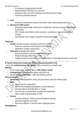 PG Notes: Glaucoma Dr. Prabhat Devkota, MD
81 | P a g e
drprabhatdevkota@gmail.com
o Iris nodules along pupillary border
o Russell bodies (refractile iris crystals)
o Rubeosis iridis; recurrent hyphema possible (Amsler’s sign)
o Posterior synechiae absent
4. Lens:
o Posterior subcapsular cataract (common; often presenting symptom)
5. Glaucoma (≈30% cases):
o Secondary open-angle, likely due to trabecular sclerosis; may be exacerbated
by steroids
o IOP: initially intermittent, later constant; sometimes triggered by cataract
surgery
o Gonioscopy: open-angle ± twig-like neovascularization
Treatment
• Uveitis: Steroid-resistant; steroids mainly for comfort
o Posterior subtenon triamcinolone for floaters
o Mydriatics usually unnecessary
• Glaucoma: Managed like POAG
o Avoid pilocarpine and prostaglandin analogues
o Medical therapy often fails (≈73%)
o Surgery (trabeculectomy with antimetabolites or drainage devices) is mainstay
B. Posner-Schlossman Syndrome (PSS) / Glaucomatocyclitic Crisis
- recurrent unilateral acute IOP spikes, rarely simultaneous in both eyes.
Etiology:
• Acute trabeculitis, possibly due to HSV, CMV, H. pylori
• Prostaglandin E elevation correlates with IOP rise
• Mostly young adult males; ~40% HLA-BW54 positive
Clinical Features:
• Symptoms: Mild discomfort, halos, blurred vision, minimal redness/pain
• Signs:
o White eye (no congestion)
o IOP 40–50 mmHg during attacks, normal between
o Corneal edema, fine KPs after 2–3 days
o Few AC cells, minimal flare, no posterior synechiae
o Open-angle on gonioscopy, no PAS
• Course:
o Usually unilateral; ~50% occasional bilateral attacks
o Intervals lengthen over time
o Recurrent attacks → chronic open-angle glaucoma
Investigations:
 