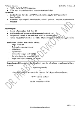 PG Notes: Glaucoma Dr. Prabhat Devkota, MD
82 | P a g e
drprabhatdevkota@gmail.com
• PCR for CMV/HSV/VZV in aqueous
• OCTA, laser Doppler flowmetry for optic nerve perfusion
Treatment:
• Uveitis: Topical steroids, oral NSAIDs; antiviral therapy for CMV (ganciclovir
drops/oral/IV)
• Glaucoma: Topical agents (beta-blockers, alpha-2 agonists, CAIs), oral acetazolamide
if needed
Key Principles
• Control inflammation first, then IOP
• Avoid miotics and prostaglandin analogues in uveitic eyes
• Preoperative control of inflammation is crucial before surgery
• Steroid-induced IOP elevation should be differentiated from inflammatory glaucoma
Gonioscopy Findings After Ocular Trauma
• Angle recession
• Trabecular meshwork tears
• Iridodialysis
• Cyclodialysis
• Intraocular foreign body (IOFB)
• Peripheral anterior synechiae (PAS)
• Angle hematoma (blood in the angle)
Cyclodialysis: Disinsertion of the ciliary body from the scleral spur (usually due to blunt
trauma).
Cyclodialysis cleft
↓
Communication between anterior chamber (AC) & suprachoroidal space
↓
↑ Uveoscleral outflow
↓
Ocular hypotony (↓ IOP)
 