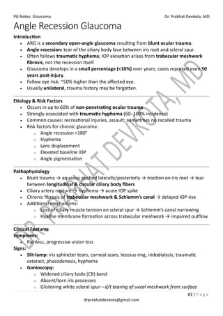 PG Notes: Glaucoma Dr. Prabhat Devkota, MD
83 | P a g e
drprabhatdevkota@gmail.com
Angle Recession Glaucoma
Introduction
• ARG is a secondary open-angle glaucoma resulting from blunt ocular trauma.
• Angle recession: tear of the ciliary body face between iris root and scleral spur.
• Often follows traumatic hyphema; IOP elevation arises from trabecular meshwork
fibrosis, not the recession itself.
• Glaucoma develops in a small percentage (<10%) over years; cases reported even 50
years post-injury.
• Fellow eye risk: ~50% higher than the affected eye.
• Usually unilateral, trauma history may be forgotten.
Etiology & Risk Factors
• Occurs in up to 60% of non-penetrating ocular trauma
• Strongly associated with traumatic hyphema (60–100% incidence)
• Common causes: recreational injuries, assault; sometimes no recalled trauma
• Risk factors for chronic glaucoma:
o Angle recession >180°
o Hyphema
o Lens displacement
o Elevated baseline IOP
o Angle pigmentation
Pathophysiology
• Blunt trauma → aqueous pushed laterally/posteriorly → traction on iris root → tear
between longitudinal & circular ciliary body fibers
• Ciliary artery rupture → hyphema → acute IOP spike
• Chronic fibrosis of trabecular meshwork & Schlemm’s canal → delayed IOP rise
• Additional mechanisms:
o Loss of ciliary muscle tension on scleral spur → Schlemm’s canal narrowing
o Hyaline membrane formation across trabecular meshwork → impaired outflow
Clinical Features
Symptoms:
• Painless, progressive vision loss
Signs:
• Slit-lamp: iris sphincter tears, corneal scars, Vossius ring, iridodialysis, traumatic
cataract, phacodenesis, hyphema
• Gonioscopy:
o Widened ciliary body (CB) band
o Absent/torn iris processes
o Glistening white scleral spur—d/t tearing of uveal meshwork from surface
 