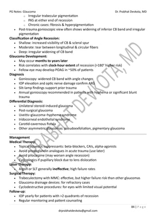 PG Notes: Glaucoma Dr. Prabhat Devkota, MD
84 | P a g e
drprabhatdevkota@gmail.com
o Irregular trabecular pigmentation
o PAS at either end of recession
o Chronic cases: fibrosis & hyperpigmentation
• Post-trauma gonioscopic view often shows widening of inferior CB band and irregular
pigmentation
Classification of Angle Recession:
• Shallow: increased visibility of CB & scleral spur
• Moderate: tear between longitudinal & circular fibers
• Deep: irregular widening of CB band
Glaucoma Development:
• May occur months to years later
• Risk correlates with clock-hour extent of recession (>180° higher risk)
• Fellow eye may develop POAG in ~50% of patients
Diagnosis
• Gonioscopy: widened CB band with angle changes
• IOP elevation and optic nerve damage confirm ARG
• Slit-lamp findings support prior trauma
• Annual gonioscopy recommended in patients with hyphema or significant blunt
trauma
Differential Diagnosis:
• Unilateral steroid-induced glaucoma
• Post-surgical glaucoma
• Uveitis–glaucoma–hyphema syndrome
• Iridocorneal endothelial syndrome
• Carotid-cavernous fistula
• Other asymmetric glaucomas: pseudoexfoliation, pigmentary glaucoma
Management
Medical Therapy:
• Topical aqueous suppressants: beta-blockers, CAIs, alpha-agonists
• Avoid prostaglandin analogues in acute trauma (use later)
• Avoid pilocarpine (may worsen angle recession)
• Cycloplegics if pupillary block due to lens dislocation
Laser Therapy:
• Argon or SLT generally ineffective; high failure rates
Surgical Therapy:
• Trabeculectomy with MMC: effective, but higher failure risk than other glaucomas
• Glaucoma drainage devices: for refractory cases
• Cyclodestructive procedures: for eyes with limited visual potential
Follow-up:
• IOP yearly for patients with >2 quadrants of recession
• Regular monitoring and patient counseling
 