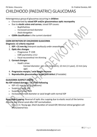 PG Notes: Glaucoma Dr. Prabhat Devkota, MD
85 | P a g e
drprabhatdevkota@gmail.com
CHILDHOOD (PAEDIATRIC) GLAUCOMAS
Heterogeneous group of glaucomas occurring in children
• Characterized by raised IOP and/or glaucomatous optic neuropathy
• Due to elastic sclera and cornea, raised IOP causes:
o Buphthalmos
o Increased corneal diameter
o Axial elongation
• CGRN classification is the current standard
CGRN DEFINITION OF CHILDHOOD GLAUCOMA
Diagnosis: ≥2 criteria required
1. IOP > 21 mm Hg (Interpret cautiously under anaesthesia)
2. Optic disc changes
o Progressive ↑ CDR
o CDR asymmetry ≥ 0.2
o Focal neuroretinal rim thinning
3. Corneal changes
o Haab’s striae:
Corneal diameter: ≥11 mm (newborn), 12 mm (<1 year), 13 mm (any
age)
4. Progressive myopia / axial length increase
5. Reproducible glaucomatous visual field defect (if testable)
GLAUCOMA SUSPECT (CGRN)
No IOP-related damage + ≥1 of the following
• IOP >21 mm Hg (on 2 occasions)
• Suspicious optic disc
• Suspicious visual field
• Increased corneal diameter or axial length with normal IOP
Reversible Cupping: Reversal of optic disc cupping due to elastic recoil of the lamina
cribrosa and scleral canal after IOP normalization.
Occurs in: Young age, Short duration of raised IOP, Minimal retinal ganglion cell
(RGC)/axonal loss
 