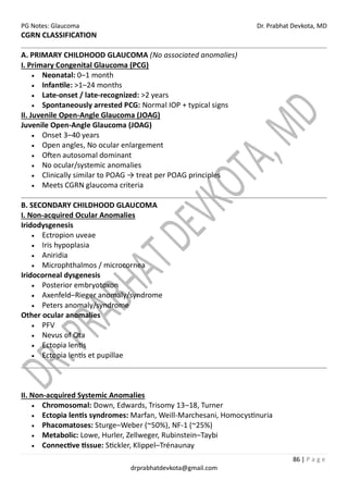 PG Notes: Glaucoma Dr. Prabhat Devkota, MD
86 | P a g e
drprabhatdevkota@gmail.com
CGRN CLASSIFICATION
A. PRIMARY CHILDHOOD GLAUCOMA (No associated anomalies)
I. Primary Congenital Glaucoma (PCG)
• Neonatal: 0–1 month
• Infantile: >1–24 months
• Late-onset / late-recognized: >2 years
• Spontaneously arrested PCG: Normal IOP + typical signs
II. Juvenile Open-Angle Glaucoma (JOAG)
Juvenile Open-Angle Glaucoma (JOAG)
• Onset 3–40 years
• Open angles, No ocular enlargement
• Often autosomal dominant
• No ocular/systemic anomalies
• Clinically similar to POAG → treat per POAG principles
• Meets CGRN glaucoma criteria
B. SECONDARY CHILDHOOD GLAUCOMA
I. Non-acquired Ocular Anomalies
Iridodysgenesis
• Ectropion uveae
• Iris hypoplasia
• Aniridia
• Microphthalmos / microcornea
Iridocorneal dysgenesis
• Posterior embryotoxon
• Axenfeld–Rieger anomaly/syndrome
• Peters anomaly/syndrome
Other ocular anomalies
• PFV
• Nevus of Ota
• Ectopia lentis
• Ectopia lentis et pupillae
II. Non-acquired Systemic Anomalies
• Chromosomal: Down, Edwards, Trisomy 13–18, Turner
• Ectopia lentis syndromes: Marfan, Weill-Marchesani, Homocystinuria
• Phacomatoses: Sturge–Weber (~50%), NF-1 (~25%)
• Metabolic: Lowe, Hurler, Zellweger, Rubinstein–Taybi
• Connective tissue: Stickler, Klippel–Trénaunay
 