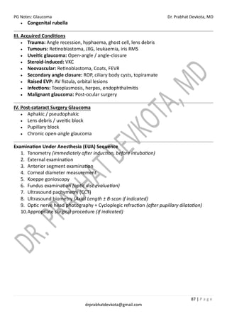 PG Notes: Glaucoma Dr. Prabhat Devkota, MD
87 | P a g e
drprabhatdevkota@gmail.com
• Congenital rubella
III. Acquired Conditions
• Trauma: Angle recession, hyphaema, ghost cell, lens debris
• Tumours: Retinoblastoma, JXG, leukaemia, iris RMS
• Uveitic glaucoma: Open-angle / angle-closure
• Steroid-induced: VKC
• Neovascular: Retinoblastoma, Coats, FEVR
• Secondary angle closure: ROP, ciliary body cysts, topiramate
• Raised EVP: AV fistula, orbital lesions
• Infections: Toxoplasmosis, herpes, endophthalmitis
• Malignant glaucoma: Post-ocular surgery
IV. Post-cataract Surgery Glaucoma
• Aphakic / pseudophakic
• Lens debris / uveitic block
• Pupillary block
• Chronic open-angle glaucoma
Examination Under Anesthesia (EUA) Sequence
1. Tonometry (immediately after induction, before intubation)
2. External examination
3. Anterior segment examination
4. Corneal diameter measurement
5. Koeppe gonioscopy
6. Fundus examination (optic disc evaluation)
7. Ultrasound pachymetry (CCT)
8. Ultrasound biometry (Axial Length ± B-scan if indicated)
9. Optic nerve head photography + Cycloplegic refraction (after pupillary dilatation)
10.Appropriate surgical procedure (if indicated)
 