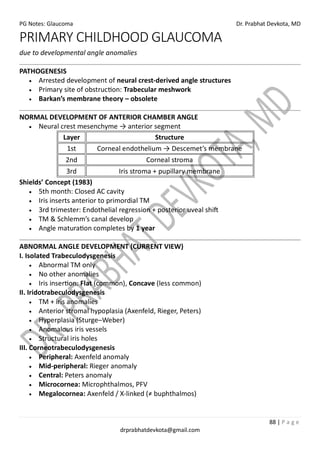 PG Notes: Glaucoma Dr. Prabhat Devkota, MD
88 | P a g e
drprabhatdevkota@gmail.com
PRIMARY CHILDHOOD GLAUCOMA
due to developmental angle anomalies
PATHOGENESIS
• Arrested development of neural crest-derived angle structures
• Primary site of obstruction: Trabecular meshwork
• Barkan’s membrane theory – obsolete
NORMAL DEVELOPMENT OF ANTERIOR CHAMBER ANGLE
• Neural crest mesenchyme → anterior segment
Layer Structure
1st Corneal endothelium → Descemet’s membrane
2nd Corneal stroma
3rd Iris stroma + pupillary membrane
Shields’ Concept (1983)
• 5th month: Closed AC cavity
• Iris inserts anterior to primordial TM
• 3rd trimester: Endothelial regression + posterior uveal shift
• TM & Schlemm’s canal develop
• Angle maturation completes by 1 year
ABNORMAL ANGLE DEVELOPMENT (CURRENT VIEW)
I. Isolated Trabeculodysgenesis
• Abnormal TM only
• No other anomalies
• Iris insertion: Flat (common), Concave (less common)
II. Iridotrabeculodysgenesis
• TM + iris anomalies
• Anterior stromal hypoplasia (Axenfeld, Rieger, Peters)
• Hyperplasia (Sturge–Weber)
• Anomalous iris vessels
• Structural iris holes
III. Corneotrabeculodysgenesis
• Peripheral: Axenfeld anomaly
• Mid-peripheral: Rieger anomaly
• Central: Peters anomaly
• Microcornea: Microphthalmos, PFV
• Megalocornea: Axenfeld / X-linked (≠ buphthalmos)
 