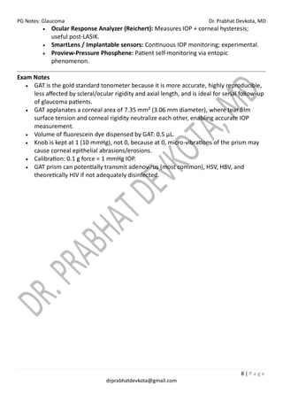 PG Notes: Glaucoma Dr. Prabhat Devkota, MD
8 | P a g e
drprabhatdevkota@gmail.com
• Ocular Response Analyzer (Reichert): Measures IOP + corneal hysteresis;
useful post-LASIK.
• SmartLens / Implantable sensors: Continuous IOP monitoring; experimental.
• Proview-Pressure Phosphene: Patient self-monitoring via entopic
phenomenon.
Exam Notes
• GAT is the gold standard tonometer because it is more accurate, highly reproducible,
less affected by scleral/ocular rigidity and axial length, and is ideal for serial follow-up
of glaucoma patients.
• GAT applanates a corneal area of 7.35 mm² (3.06 mm diameter), where tear film
surface tension and corneal rigidity neutralize each other, enabling accurate IOP
measurement.
• Volume of fluorescein dye dispensed by GAT: 0.5 µL.
• Knob is kept at 1 (10 mmHg), not 0, because at 0, micro-vibrations of the prism may
cause corneal epithelial abrasions/erosions.
• Calibration: 0.1 g force = 1 mmHg IOP.
• GAT prism can potentially transmit adenovirus (most common), HSV, HBV, and
theoretically HIV if not adequately disinfected.
 
