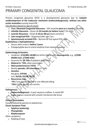 PG Notes: Glaucoma Dr. Prabhat Devkota, MD
89 | P a g e
drprabhatdevkota@gmail.com
PRIMARY CONGENITAL GLAUCOMA
Primary congenital glaucoma (PCG) is a developmental glaucoma due to isolated
maldevelopment of the trabecular meshwork (trabeculodysgenesis), without any other
ocular anomalies causing raised IOP.
Classification (based on age of onset):
1. True / Neonatal Congenital Glaucoma – IOP raised in utero to 1 month (~25–40%)
2. Infantile Glaucoma – Onset >1–24 months (or before 3 yrs) (~55–65%)
3. Juvenile Glaucoma – Onset 3–16 (or 40) yrs (least common)
4. Late-recognised PCG – Diagnosed after age 2 yrs
5. Spontaneously arrested PCG – Normal IOP but typical PCG signs
Buphthalmos / Hydrophthalmos
• Occurs when onset is before 3 years
• Enlarged globe due to scleral elasticity from retained aqueous
Epidemiology & Genetics
• Incidence: 1/10,000–18,000 live births (higher with consanguinity: e.g., 1/2500
Middle East, 1/3300 India)
• Accounts for 50–70% of pediatric glaucomas
• Bilateral in ~70%, often asymmetric
• Male predominance (~65%)
• Mostly sporadic; AR inheritance in ~10%
• Genetics:
Key gene: CYP1B1
Loci: GLC3A, GLC3B, GLC3C
• Recurrence risks:
~5% if one parent affected or one affected sibling
~25% if both parents are carriers
Pathogenesis
• Trabeculodysgenesis → poor aqueous outflow → raised IOP
• Angle appears covered with smooth membrane-like tissue
Clinical Presentation
Usually noticed by parents or pediatrician.
Classic Symptom Triad
• Epiphora (watering)
• Photophobia
• Blepharospasm
Other symptoms:
• Rubbing of eyes
 