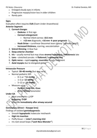 PG Notes: Glaucoma Dr. Prabhat Devkota, MD
90 | P a g e
drprabhatdevkota@gmail.com
• Enlarged cloudy eyes in infants
• Progressive myopia/vision loss in older children
• Rarely pain
Signs
Evaluation often requires EUA (Exam Under Anaesthesia)
Anterior Segment
1. Corneal changes
o Oedema → first sign
o Corneal enlargement
▪ Normal infant cornea: 10.5 mm
▪ >13 mm diagnostic; >16 mm → poor prognosis
o Haab Striae – curvilinear Descemet tears (glassy “railroad tracks”)
o Increased thickness, scarring, vascularization
2. Scleral thinning → blue hue
3. Deep anterior chamber
4. Iris – usually normal but may show stromal hypoplasia, iridodonesis late
5. Lens – stretched zonules → flattened / subluxated lens
6. Optic nerve – rapid cupping, reversible if early treatment
7. Axial myopia due to elongated globe
Intraocular Pressure
• Typical: 30–40 mmHg (but may vary)
• Normal pediatric IOP:
o 0–1 yr: ~11 mmHg
o 1–2 yr: 12 mmHg
o 5–12 yr: 14 mmHg
• Measure using:
o Perkins, Tono-Pen, iCare
o Avoid Schiotz tonometer
Under GA
• Most anesthetics ↓IOP
• Ketamine ↑IOP
• Measure immediately after airway secured
Gonioscopy (Direct – Koeppe lens)
Findings of isolated goniodysgenesis:
• Smooth hypoplastic trabecular meshwork
• High iris insertion
• Fluffy tissue — Lister’s morning mist
• Iris root vessel loops (“Loch Ness Monster”)
 