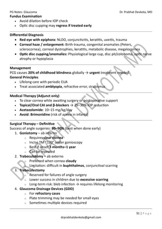 PG Notes: Glaucoma Dr. Prabhat Devkota, MD
91 | P a g e
drprabhatdevkota@gmail.com
Fundus Examination
• Avoid dilation before IOP check
• Optic disc cupping may regress if treated early
Differential Diagnosis
• Red eye with epiphora: NLDO, conjunctivitis, keratitis, uveitis, trauma
• Corneal haze / enlargement: Birth trauma, congenital anomalies (Peters,
sclerocornea), corneal dystrophies, keratitis, metabolic disease, megalocornea
• Optic disc cupping/anomalies: Physiological large cup, disc pit/coloboma, optic nerve
atrophy or hypoplasia
Management
PCG causes 20% of childhood blindness globally → urgent treatment needed.
General Principles
• Lifelong care with periodic EUA
• Treat associated amblyopia, refractive error, strabismus
Medical Therapy (Adjunct only)
• To clear cornea while awaiting surgery or postoperative support
• Topical/Oral CAI and β-blockers → 25–30% IOP reduction
• Acetazolamide: 10–15 mg/kg/day
• Avoid: Brimonidine (risk of apnea in infants)
Surgical Therapy – Definitive
Success of angle surgeries: 80–90% (best when done early)
1. Goniotomy – ab interno
o Requires clear cornea
o Incise TM ~120° under gonioscopy
o Best if onset 3 months–1 year
o Can be repeated
2. Trabeculotomy – ab externo
o Preferred when cornea cloudy
o Limitation: difficult in buphthalmos, conjunctival scarring
3. Trabeculectomy
o Reserved for failures of angle surgery
o Lower success in children due to excessive scarring
o Long-term risk: bleb infection → requires lifelong monitoring
4. Glaucoma Drainage Devices (GDD)
o For refractory cases
o Plate trimming may be needed for small eyes
o Sometimes multiple devices required
 