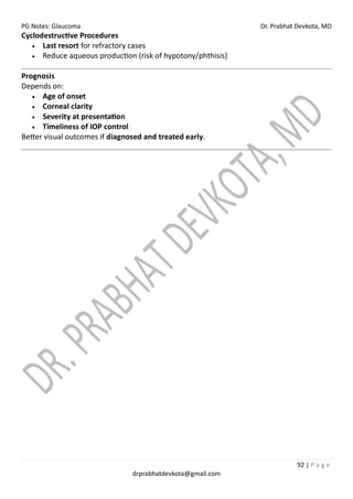 PG Notes: Glaucoma Dr. Prabhat Devkota, MD
92 | P a g e
drprabhatdevkota@gmail.com
Cyclodestructive Procedures
• Last resort for refractory cases
• Reduce aqueous production (risk of hypotony/phthisis)
Prognosis
Depends on:
• Age of onset
• Corneal clarity
• Severity at presentation
• Timeliness of IOP control
Better visual outcomes if diagnosed and treated early.
 