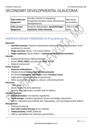 PG Notes: Glaucoma Dr. Prabhat Devkota, MD
93 | P a g e
drprabhatdevkota@gmail.com
SECONDARY DEVELOPMENTAL GLAUCOMA
Irido-trabecular
dysgenesis
Aniridia, Familial iris hypoplasia,
Congenital ectropion uveae, Microcornea,
Nanophthalmos
High (varies
by condition)
Irido-corneal
dysgenesis
Posterior embryotoxon, Axenfeld-Rieger
Syndrome, Peters Anomaly
~50% in A-R &
Peters
AXENFELD-RIEGER SYNDROME (A-R Syndrome)
Spectrum:
• Axenfeld anomaly: Posterior embryotoxon (Anteriorly displaced Schwalbe’s line) +
peripheral iris strands
• Rieger anomaly: Above + iris stromal defects
• Rieger syndrome: Ocular defects + systemic developmental anomalies
Genetics
• Autosomal dominant, high penetrance
• Genes: PITX2, FOXC1, (occasionally PAX6, RIEG2)
• Bilateral involvement
Ocular Features
• Posterior embryotoxon
• Peripheral broad iridocorneal adhesions/strands
• Iris stromal hypoplasia, corectopia, holes, ectropion uveae
• Angle abnormalities best seen on gonioscopy
• Other associations: strabismus, cataract, retinal detachment
Glaucoma
• ~50% cases
• Onset: infancy → early adulthood
• Severity does not always correlate with iris defects
Systemic Features
• Dental anomalies: microdontia, hypodontia
• Facial changes: maxillary hypoplasia, broad nasal bridge, telecanthus
• Others: redundant periumbilical skin, hypospadias, rare neurologic/cardiac defects
Management
• Lifelong monitoring
• Start with medical therapy (if not infantile)
• Trabeculectomy ± MMC preferred
• GDD or cycloablation for refractory cases/infants
 