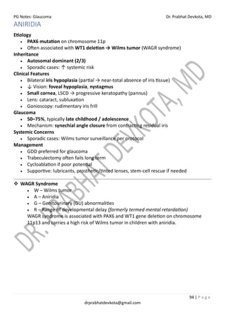 PG Notes: Glaucoma Dr. Prabhat Devkota, MD
94 | P a g e
drprabhatdevkota@gmail.com
ANIRIDIA
Etiology
• PAX6 mutation on chromosome 11p
• Often associated with WT1 deletion → Wilms tumor (WAGR syndrome)
Inheritance
• Autosomal dominant (2/3)
• Sporadic cases: ↑ systemic risk
Clinical Features
• Bilateral iris hypoplasia (partial → near-total absence of iris tissue)
• ↓ Vision: foveal hypoplasia, nystagmus
• Small cornea, LSCD → progressive keratopathy (pannus)
• Lens: cataract, subluxation
• Gonioscopy: rudimentary iris frill
Glaucoma
• 50–75%, typically late childhood / adolescence
• Mechanism: synechial angle closure from contracting residual iris
Systemic Concerns
• Sporadic cases: Wilms tumor surveillance per protocol
Management
• GDD preferred for glaucoma
• Trabeculectomy often fails long term
• Cycloablation if poor potential
• Supportive: lubricants, prosthetic/tinted lenses, stem-cell rescue if needed
❖ WAGR Syndrome
• W – Wilms tumor
• A – Aniridia
• G – Genitourinary (GU) abnormalities
• R – Range of developmental delay (formerly termed mental retardation)
WAGR syndrome is associated with PAX6 and WT1 gene deletion on chromosome
11p13 and carries a high risk of Wilms tumor in children with aniridia.
 