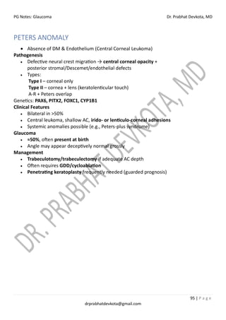 PG Notes: Glaucoma Dr. Prabhat Devkota, MD
95 | P a g e
drprabhatdevkota@gmail.com
PETERS ANOMALY
• Absence of DM & Endothelium (Central Corneal Leukoma)
Pathogenesis
• Defective neural crest migration → central corneal opacity +
posterior stromal/Descemet/endothelial defects
• Types:
Type I – corneal only
Type II – cornea + lens (keratolenticular touch)
A-R + Peters overlap
Genetics: PAX6, PITX2, FOXC1, CYP1B1
Clinical Features
• Bilateral in >50%
• Central leukoma, shallow AC, irido- or lenticulo-corneal adhesions
• Systemic anomalies possible (e.g., Peters-plus syndrome)
Glaucoma
• ≈50%, often present at birth
• Angle may appear deceptively normal grossly
Management
• Trabeculotomy/trabeculectomy if adequate AC depth
• Often requires GDD/cycloablation
• Penetrating keratoplasty frequently needed (guarded prognosis)
 