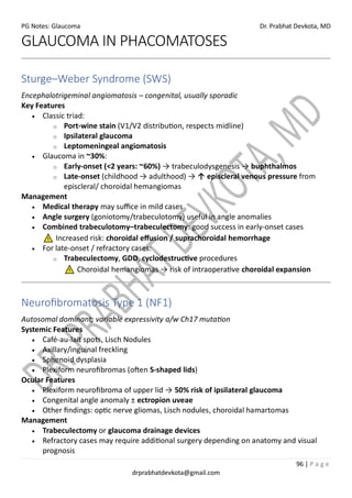PG Notes: Glaucoma Dr. Prabhat Devkota, MD
96 | P a g e
drprabhatdevkota@gmail.com
GLAUCOMA IN PHACOMATOSES
Sturge–Weber Syndrome (SWS)
Encephalotrigeminal angiomatosis – congenital, usually sporadic
Key Features
• Classic triad:
o Port-wine stain (V1/V2 distribution, respects midline)
o Ipsilateral glaucoma
o Leptomeningeal angiomatosis
• Glaucoma in ~30%:
o Early-onset (<2 years: ~60%) → trabeculodysgenesis → buphthalmos
o Late-onset (childhood → adulthood) → ↑ episcleral venous pressure from
episcleral/ choroidal hemangiomas
Management
• Medical therapy may suffice in mild cases
• Angle surgery (goniotomy/trabeculotomy) useful in angle anomalies
• Combined trabeculotomy–trabeculectomy: good success in early-onset cases
Increased risk: choroidal effusion / suprachoroidal hemorrhage
• For late-onset / refractory cases:
o Trabeculectomy, GDD, cyclodestructive procedures
Choroidal hemangiomas → risk of intraoperative choroidal expansion
Neurofibromatosis Type 1 (NF1)
Autosomal dominant; variable expressivity a/w Ch17 mutation
Systemic Features
• Café-au-lait spots, Lisch Nodules
• Axillary/inguinal freckling
• Sphenoid dysplasia
• Plexiform neurofibromas (often S-shaped lids)
Ocular Features
• Plexiform neurofibroma of upper lid → 50% risk of ipsilateral glaucoma
• Congenital angle anomaly ± ectropion uveae
• Other findings: optic nerve gliomas, Lisch nodules, choroidal hamartomas
Management
• Trabeculectomy or glaucoma drainage devices
• Refractory cases may require additional surgery depending on anatomy and visual
prognosis
 