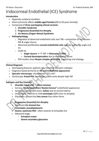 PG Notes: Glaucoma Dr. Prabhat Devkota, MD
97 | P a g e
drprabhatdevkota@gmail.com
Iridocorneal Endothelial (ICE) Syndrome
Introduction
• Atypically unilateral condition
• Most commonly affects middle-aged females (20 to 50 years Female)
• Comprised of three overlapping clinical variants:
1. Chandler Syndrome
2. Progressive (Essential) Iris Atrophy
3. Iris Naevus (Cogan–Reese) Syndrome
• Pathophysiology
o Migration of abnormal endothelial cells over TM—contraction of membrane –
PAS & angle closure
o Abnormal proliferative corneal endothelial cells migrate across the angle and
iris
o Leads to:
▪ Angle closure → ↑ IOP → Glaucoma (~50%)
▪ Corneal decompensation due to endothelial failure
o PCR studies show Herpes simplex virus DNA, suggesting viral etiology
Clinical Diagnosis
• Overlapping features; patients may transition between subtypes
• Diagnosis based primarily on iris and endothelial appearance
• Specular microscopy: characteristic “ICE cells”
• Gonioscopy: broad PAS, sometimes subtle early despite high IOP
Subtypes and Key Features
I. Chandler Syndrome — Most common
• Cornea: “Hammered silver/ Beaten bronze” endothelial appearance
• Symptoms: decreased vision, haloes due to corneal edema
• Iris changes: minimal or mild corectopia (60% have no atrophy)
• Glaucoma: present but less severe than other forms
II. Progressive (Essential) Iris Atrophy
• Significant iris stromal loss
• Corectopia, pseudopolycoria
• Severe, extensive PAS—often anterior to Schwalbe line
• Advanced stage:
o Ectropion uveae
o Severe secondary glaucoma
 