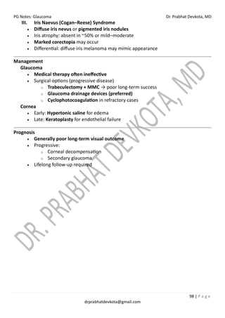 PG Notes: Glaucoma Dr. Prabhat Devkota, MD
98 | P a g e
drprabhatdevkota@gmail.com
III. Iris Naevus (Cogan–Reese) Syndrome
• Diffuse iris nevus or pigmented iris nodules
• Iris atrophy: absent in ~50% or mild–moderate
• Marked corectopia may occur
• Differential: diffuse iris melanoma may mimic appearance
Management
Glaucoma
• Medical therapy often ineffective
• Surgical options (progressive disease)
o Trabeculectomy + MMC → poor long-term success
o Glaucoma drainage devices (preferred)
o Cyclophotocoagulation in refractory cases
Cornea
• Early: Hypertonic saline for edema
• Late: Keratoplasty for endothelial failure
Prognosis
• Generally poor long-term visual outcome
• Progressive:
o Corneal decompensation
o Secondary glaucoma
• Lifelong follow-up required
 