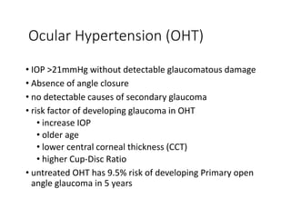 Ocular Hypertension (OHT)
• IOP >21mmHg without detectable glaucomatous damage
• Absence of angle closure
• no detectable causes of secondary glaucoma
• risk factor of developing glaucoma in OHT
• increase IOP
• older age
• lower central corneal thickness (CCT)
• higher Cup-Disc Ratio
• untreated OHT has 9.5% risk of developing Primary open
angle glaucoma in 5 years
 