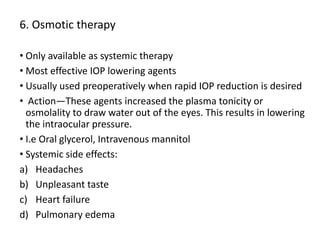 6. Osmotic therapy
• Only available as systemic therapy
• Most effective IOP lowering agents
• Usually used preoperatively when rapid IOP reduction is desired
• Action—These agents increased the plasma tonicity or
osmolality to draw water out of the eyes. This results in lowering
the intraocular pressure.
• I.e Oral glycerol, Intravenous mannitol
• Systemic side effects:
a) Headaches
b) Unpleasant taste
c) Heart failure
d) Pulmonary edema
 