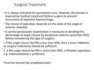 Surgical Treatment
• It is always indicated for permanent cure. However, the tension is
lowered by medical treatment before surgery to prevent
occurrence of expulsive haemorrhage.
• The choice of operation depends on the state of the angle of
anterior chamber.
• A careful gonioscopic examination is necessary in deciding the
percentage of angle closure by peripheral anterior synechiae (PAS)
before considering the type of surgery :
i. If the angle closure by PAS is less than 50%, then a laser iridotomy
or surgical iridectomy should be sufficient.
ii. If the angle closure by PAS is more than 50%, a filtration operation,
e.g. trabeculectomy is preferred.
Treat the second eye prophylactically.
 