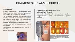 EXAMENES OFTALMOLOGICOS:
TONOMETRÍA:
• Mide la "presión ocular", o sea la resultante de una
fuerza (F), en este caso el tonómetro, aplicada sobre
una superficie (S) que viene a ser la córnea.
•La "Curva diaria de presión" o curva nictameral, que
constituye el método de elección para el diagnóstico
del Glaucoma simple, sobre todo que proporciona
datos con precocidad. Para valorar las medidas
obtenidas deben tenerse en cuenta dos factores:
-Presión media de la curva diaria (con cifra límite de
19,2 mm Hg)
-Variabilidad de la curva diaria (con cifra límite de 2,1
mm Hg)
•Normal : 8-21 mmHg
EVALUACIÓN DEL NERVIO ÓPTICO
(oftalmoscopio directo)
Incremento tamaño de excavación, debida a
adelgazamiento anillo neurorretiniano (relación
normal<0.4).
 
