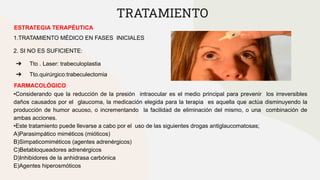 TRATAMIENTO
ESTRATEGIA TERAPÉUTICA
1.TRATAMIENTO MÉDICO EN FASES INICIALES
2. SI NO ES SUFICIENTE:
➔ Tto . Laser: trabeculoplastia
➔ Tto.quirúrgico:trabeculectomia
FARMACOLÓGICO
•Considerando que la reducción de la presión intraocular es el medio principal para prevenir los irreversibles
daños causados por el glaucoma, la medicación elegida para la terapia es aquella que actúa disminuyendo la
producción de humor acuoso, o incrementando la facilidad de eliminación del mismo, o una combinación de
ambas acciones.
•Este tratamiento puede llevarse a cabo por el uso de las siguientes drogas antiglaucomatosas;
A)Parasimpático miméticos (mióticos)
B)Simpaticomiméticos (agentes adrenérgicos)
C)Betabloqueadores adrenérgicos
D)Inhibidores de la anhidrasa carbónica
E)Agentes hiperosmóticos
 
