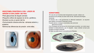 IRIDOTOMÍA PERIFÉRICA CON LÁSER DE
ARGÓN O CON LÁSER ND-YAG:
•Para glaucomas de ángulo cerrado.
•Pequeño orificio de espesor en el iris periférico.
•Excision qx de un sector del iris
•Comunicación directa entre las cámaras anterior y
posterior.
•Elimina las diferencias de presión entre ellas.
GONIOTOMIA:
•En caso de que la córnea este transparente se puede realizar una
goniotomía que permita una clara visión de las estructuras del ángulo
camerular.
•A menudo, dos o más goniotomías en diferente localización se requieren
para obtener una presión intraocular normal.
•Cuando esto se consigue, el pronóstico del control del
glaucoma es bueno.
•Con el progreso de las técnicas de microcirugía se practica con cierta mayor
facilidad la trabeculectomía, que no requiere mayor claridad corneal para
visualizar el ángulo camerular.
•Si fallan se puede recurrir a procedimientos filtrantes.
 