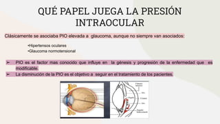 QUÉ PAPEL JUEGA LA PRESIÓN
INTRAOCULAR
Clásicamente se asociaba PIO elevada a glaucoma, aunque no siempre van asociados:
•Hipertensos oculares
•Glaucoma normotensional
➢ PIO es el factor mas conocido que influye en la génesis y progresión de la enfermedad que es
modificable.
➢ La disminución de la PIO es el objetivo a seguir en el tratamiento de los pacientes.
 