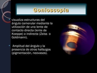 Gonioscopia
   visualiza estructuras del
    ángulo camerular mediante la
    utilización de una lente de
    contacto directa (lente de
    Koeppe) o indirecta (Zeiss o
    Goldmann).

    Amplitud del ángulo y la
    presencia de otros hallazgos
    (pigmentación, neovasos).
 