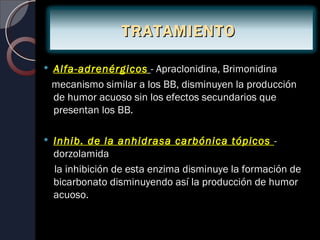 TRATAMIENTO

   Alfa-adrenérgicos - Apraclonidina, Brimonidina
    mecanismo similar a los BB, disminuyen la producción
    de humor acuoso sin los efectos secundarios que
    presentan los BB.

   Inhib. de la anhidrasa carbónica tópicos -
    dorzolamida
    la inhibición de esta enzima disminuye la formación de
    bicarbonato disminuyendo así la producción de humor
    acuoso.
 