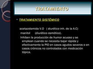 TRATAMIENTO

   TRATAMIENTO SISTÉMICO

    acetazolamida V.O ( diurético inh. de la A.C)
    manitol    (diurético osmótico).
    Inhiben la producción de humor acuoso y se
      emplean cuando se necesita bajar rápida y
      efectivamente la PIO en casos agudos severos o en
      casos crónicos no controlados con medicación
      tópica.
 