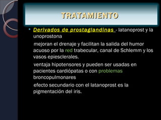TRATAMIENTO
   Derivados de prostaglandinas - latanoprost y la
    unoprostona
    mejoran el drenaje y facilitan la salida del humor
    acuoso por la red trabecular, canal de Schlemm y los
    vasos epiesclerales.
    ventaja hipotensores y pueden ser usadas en
    pacientes cardiópatas o con problemas
    broncopulmonares
    efecto secundario con el latanoprost es la
    pigmentación del iris.
 