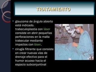 TRATAMIENTO

   glaucoma de ángulo abierto
    está indicado.
    trabeculoplastia con láser
    consiste en abrir pequeñas
    perforaciones en la malla
    trabecular mediante
    impactos con láser,
   cirugía filtrante que consiste
    en crear nuevas vías de
    drenaje efectivo para el
    humor acuoso hacia el
    espacio subconjuntival
 