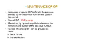 • Intraocular pressure (IOP) refers to the pressure
exerted by the intraocular fluids on the coats of
the eyeball.
• Normal IOP : 10-21mmHg
• Maintained by dynamic equilibrium between the
formation and outflow of the aqueous humour.
• Factors influencing IOP can be grouped as
under:
a) Local factors
b) General factors
• MAINTENANCEOFIOP
 