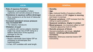LOCAL
• Rate of aqueous formation
• Depends on permeability of ciliary
capillaries and osmotic pressure of blood.
• Resistance to aqueous outflow (drainage)
• Most resistance is at the level of trabecular
meshwork.
• Increased episcleral venous pressure
may increased IOP.
• The Valsalva manoeuvre
• Dilatation of pupil
• In patients with narrow anterior chamber
angle may cause rise of IOP owing to a
relative obstruction of the aqueous
drainage by the iris.
• Refractive errors
• Myopic individuals have higher IOP as
compared to emmetropes and
hypermetropies.
• In fact, IOP corelates with axial length.
GENERAL
• Heredity.
• Age.
• Sex. (reduced facility of aqueous outflow)
• Diurnal variation of IOP. (higher in morning
and lower in evening)
• Postural variations. ( IOP increase from the
sitting to supine position)
• Seasonal variations. (higher in winter)
• Blood pressure. (no long-term effect on IOP
; however glaucoma more in HTN)
• Osmotic pressure of blood.
• General anesthetic and drugs. (alcohol
lowers ; smoking/caffeine/steroid
increases)
• Exercise. Strenuous exercise lowers IOP
transciently.
 