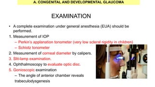 EXAMINATION
• A complete examination under general anesthesia (EUA) should be
performed.
1. Measurement of IOP
– Perkin’s applanation tonometer (very low scleral rigidity in children)
– Schiotz tonometer
2. Measurement of corneal diameter by calipers.
3. Slit-lamp examination.
4. Ophthalmoscopy to evaluate optic disc.
5. Gonioscopic examination
– The angle of anterior chamber reveals
trabeculodysgenesis
A. CONGENITAL AND DEVELOPMENTAL GLAUCOMA
 